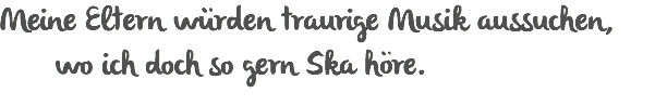 Meine Eltern würden traurige Musik aussuchen, wo ich doch so gern Ska höre.