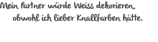 Mein Partner würde Weiss dekorieren,   obwohl ich lieber Knallfarben hätte.
